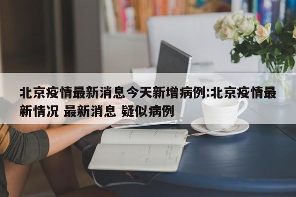 北京疫情最新消息今天新增病例:北京疫情最新情况 最新消息 疑似病例
