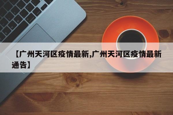 【广州天河区疫情最新,广州天河区疫情最新通告】