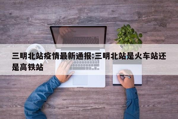 三明北站疫情最新通报:三明北站是火车站还是高铁站