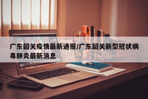 广东韶关疫情最新通报/广东韶关新型冠状病毒肺炎最新消息