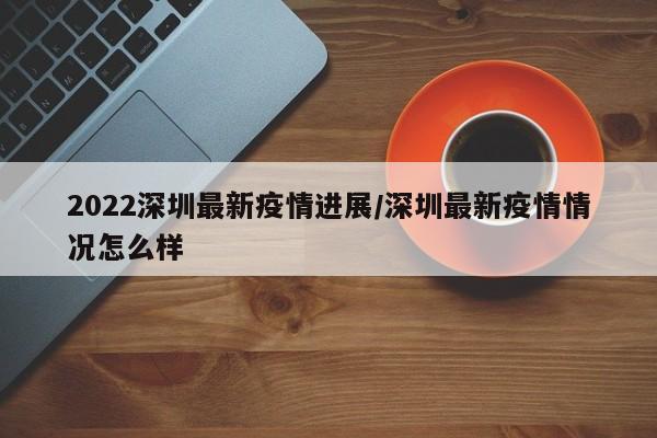 2022深圳最新疫情进展/深圳最新疫情情况怎么样