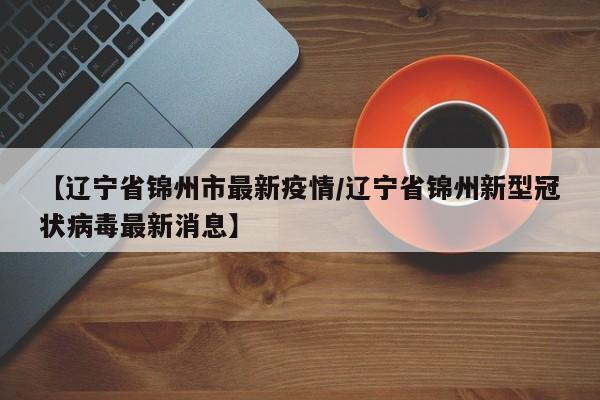 【辽宁省锦州市最新疫情/辽宁省锦州新型冠状病毒最新消息】