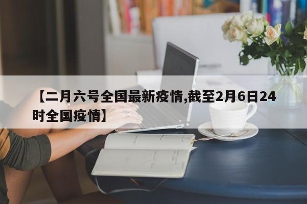【二月六号全国最新疫情,截至2月6日24时全国疫情】