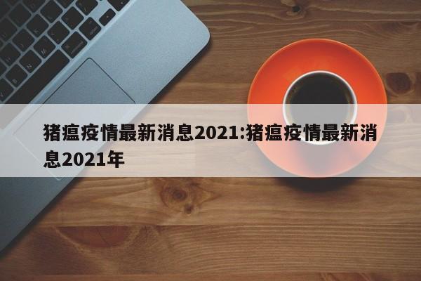 猪瘟疫情最新消息2021:猪瘟疫情最新消息2021年