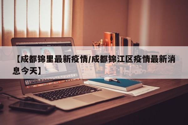 【成都锦里最新疫情/成都锦江区疫情最新消息今天】
