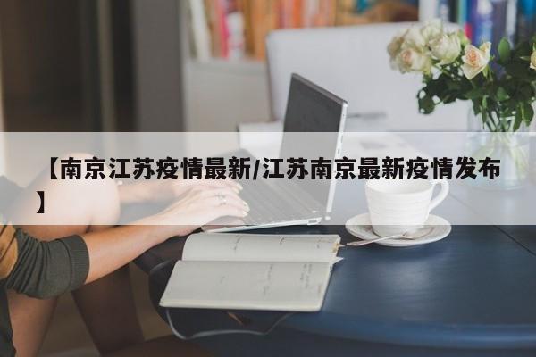 【南京江苏疫情最新/江苏南京最新疫情发布】
