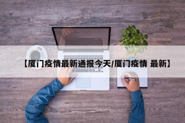 【厦门疫情最新通报今天/厦门疫情 最新】