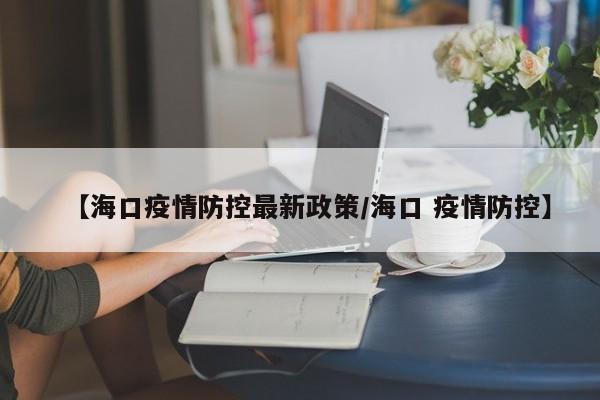 【海口疫情防控最新政策/海口 疫情防控】
