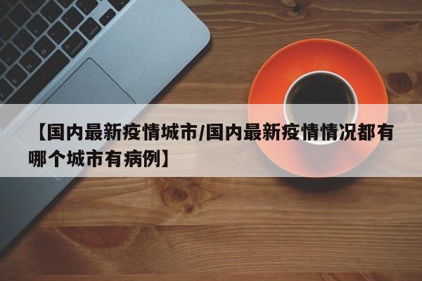 【国内最新疫情城市/国内最新疫情情况都有哪个城市有病例】