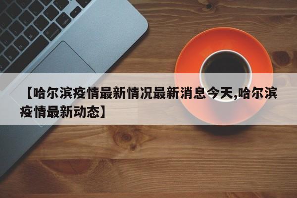 【哈尔滨疫情最新情况最新消息今天,哈尔滨疫情最新动态】