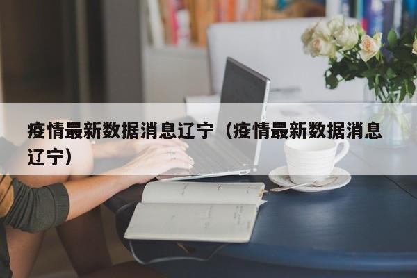 疫情最新数据消息辽宁（疫情最新数据消息 辽宁）
