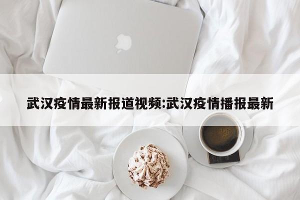 武汉疫情最新报道视频:武汉疫情播报最新