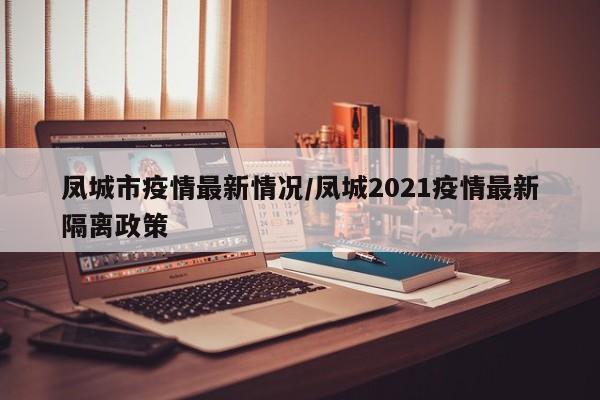 凤城市疫情最新情况/凤城2021疫情最新隔离政策