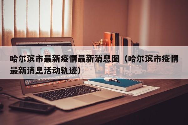 哈尔滨市最新疫情最新消息图（哈尔滨市疫情最新消息活动轨迹）