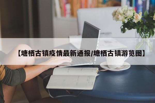 【塘栖古镇疫情最新通报/塘栖古镇游览图】