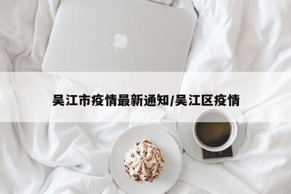 吴江市疫情最新通知/吴江区疫情